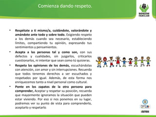 Comienza dando respeto.
• Respétate a ti mismo/a, cuidándote, valorándote y
amándote ante todo y sobre todo. Exigiendo respeto
a los demás cuando sea necesario, estableciendo
límites, compartiendo tu opinión, expresando tus
sentimientos y pensamientos.
• Acepta a las personas tal y como son, con sus
defectos y cualidades, sin juzgarlos, criticarlos
cuestionarlos, ni intentar que sean como tú quisieras.
• Respeta las opiniones de los demás, escuchándolas
con atención, con amor y sin interrupciones. Recuerda
que todos tenemos derechos a ser escuchados y
respetados por igual. Además, de esta forma nos
enriquecemos tanto a nivel personal como cultural.
• Ponte en los zapatos de la otra persona para
comprender, Aceptar y respetar su posición, recuerda
que mayormente ignoramos la situación que pueden
estar viviendo. Por eso si nos ponemos en su lugar,
podremos ver su punto de vista para comprenderlo,
aceptarlo y respetarlo.
 