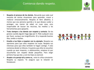 Comienza dando respeto.
• Respeta el proceso de los demás. Recuerda que cada cual
necesita de ciertas situaciones para aprender, crecer y
madurar emocionalmente. Respeta el libre albedrio; a
menos que esa persona querida a la que deseas cuidar y
proteger, sea menor de edad, en cuyo caso, eres
responsable de buscar los recursos, los medios y las
herramientas para apoyarlo.
• Trata siempre a los demás con respeto y cortesía. Da las
gracias cuando alguien haga algo por ti. Pide cualquier cosa
por favor, aunque sea insignificante. Di y responde buenos
días, tardes o noches.
• Enseña a tus hijos a respetar con tu ejemplo. Respeta sus
opiniones para que ellos respeten las tuyas. Respeta sus
intereses para que ellos también lo hagan contigo. Y esto
comienza desde la infancia. Si quieres que ellos te escuchen
cuando ya sean mayores, o adolescentes, empieza tú por
escucharlos con respeto desde pequeños. Para exigir
primero hay que dar, y con los hijos es esencial.
• Acepta a tu pareja tal y como es, evita la crítica constante.
Respeta su espacio. Te aseguro que la relación se
fortalecerá.
 