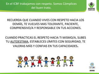 En el ICBF trabajamos con respeto. Somos Cómplices
del buen trato.
RECUERDA QUE CUANDO VIVES CON RESPETO HACIA LOS
DEMÁS, TE VUELVES MAS TOLERANTE, PACIENTE,
COMPRENSIVO/A Y RESPONSABLE EN TUS ACCIONES.
CUANDO PRACTICAS EL RESPETO HACIA TI MISMO/A, SUBES
TU AUTOESTIMA, ESTABLECES LÍMITES CON SEGURIDAD, TE
VALORAS MÁS Y CONFIAS EN TUS CAPACIDADES.
 
