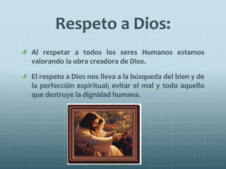 Respeto a Dios:
Al respetar a todos los seres Humanos estamos
valorando la obra creadora de Dios.
El respeto a Dios nos lleva a la búsqueda del bien y de
la perfección espiritual; evitar el mal y todo aquello
que destruye la dignidad humana.
 