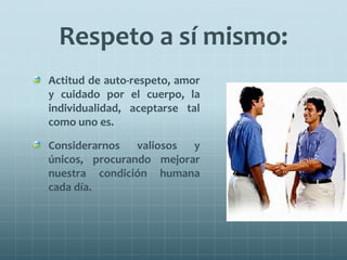 Respeto a sí mismo:
Actitud de auto-respeto, amor
y cuidado por el cuerpo, la
individualidad, aceptarse tal
como uno es.
Considerarnos valiosos y
únicos, procurando mejorar
nuestra condición humana
cada día.
 