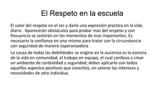 El Respeto en la escuela
El valor del respeto en el ser y darle una expresión practica en la vida
diaria . Aparecerán obstáculos para probar mas del respeto y con
frecuencia se sentirán en los momentos de mas importantes. Es
necesario la confianza en uno mismo para tratar con la circunstancia
con seguridad de manera esperanzadora .
La causa de todas las debilidades se origina en la aucensia es la esencia
de la vida en comunidad, el trabajo en equipo, el cual conlleva a crear
un ambiente de cordialidad y seguridad; debes aplicarlo con todos
aquellos aspectos positivos que coseches, en valorar los intereses y
necesidades de otro individuo.
 