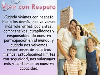 Cuando vivimos con respeto
hacia los demás, nos volvemos
más tolerantes, pacientes,
comprensivos, cumplidores y
responsables de nuestra
participación en el mundo, y
cuando nos volvemos
respetuosos de nosotros
mismos, establecemos límites
con seguridad, nos valoramos
más y confiamos en nuestra
capacidad.
 