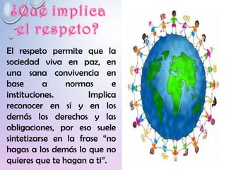 El respeto permite que la
sociedad viva en paz, en
una sana convivencia en
base a normas e
instituciones. Implica
reconocer en sí y en los
demás los derechos y las
obligaciones, por eso suele
sintetizarse en la frase “no
hagas a los demás lo que no
quieres que te hagan a ti”.
 