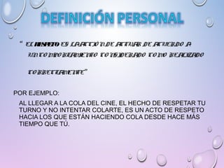 “ EL RESPETOES LAACCIÓ NDE ACTUAR DE ACUERDO A
UNCO MPO RTAMIENTO CO NSIDERADO CO MO REALIZADO
CO RRECTAMENTE”
POR EJEMPLO:
AL LLEGAR A LA COLA DEL CINE, EL HECHO DE RESPETAR TU
TURNO Y NO INTENTAR COLARTE, ES UN ACTO DE RESPETO
HACIA LOS QUE ESTÁN HACIENDO COLA DESDE HACE MÁS
TIEMPO QUE TÚ.
 