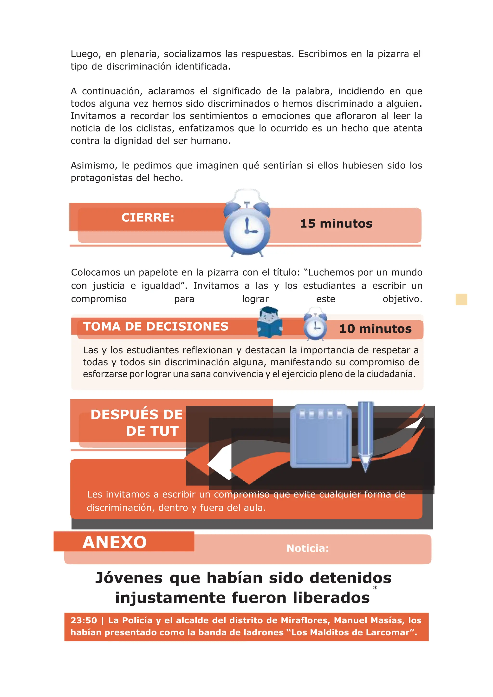 *
Luego, en plenaria, socializamos las respuestas. Escribimos en la pizarra el
tipo de discriminación identificada.
A continuación, aclaramos el significado de la palabra, incidiendo en que
todos alguna vez hemos sido discriminados o hemos discriminado a alguien.
Invitamos a recordar los sentimientos o emociones que afloraron al leer la
noticia de los ciclistas, enfatizamos que lo ocurrido es un hecho que atenta
contra la dignidad del ser humano.
Asimismo, le pedimos que imaginen qué sentirían si ellos hubiesen sido los
protagonistas del hecho.
Colocamos un papelote en la pizarra con el título: “Luchemos por un mundo
con justicia e igualdad”. Invitamos a las y los estudiantes a escribir un
compromiso para lograr este objetivo.
Jóvenes que habían sido detenidos
injustamente fueron liberados
TOMA DE DECISIONES 10 minutos
Las y los estudiantes reflexionan y destacan la importancia de respetar a
todas y todos sin discriminación alguna, manifestando su compromiso de
ANEXO Noticia:
15 minutos
CIERRE:
Les invitamos a escribir un compromiso que evite cualquier forma de
discriminación, dentro y fuera del aula.
DESPUÉS DE
DE TUT
23:50 | La Policía y el alcalde del distrito de Miraflores, Manuel Masías, los
habían presentado como la banda de ladrones “Los Malditos de Larcomar”.
 