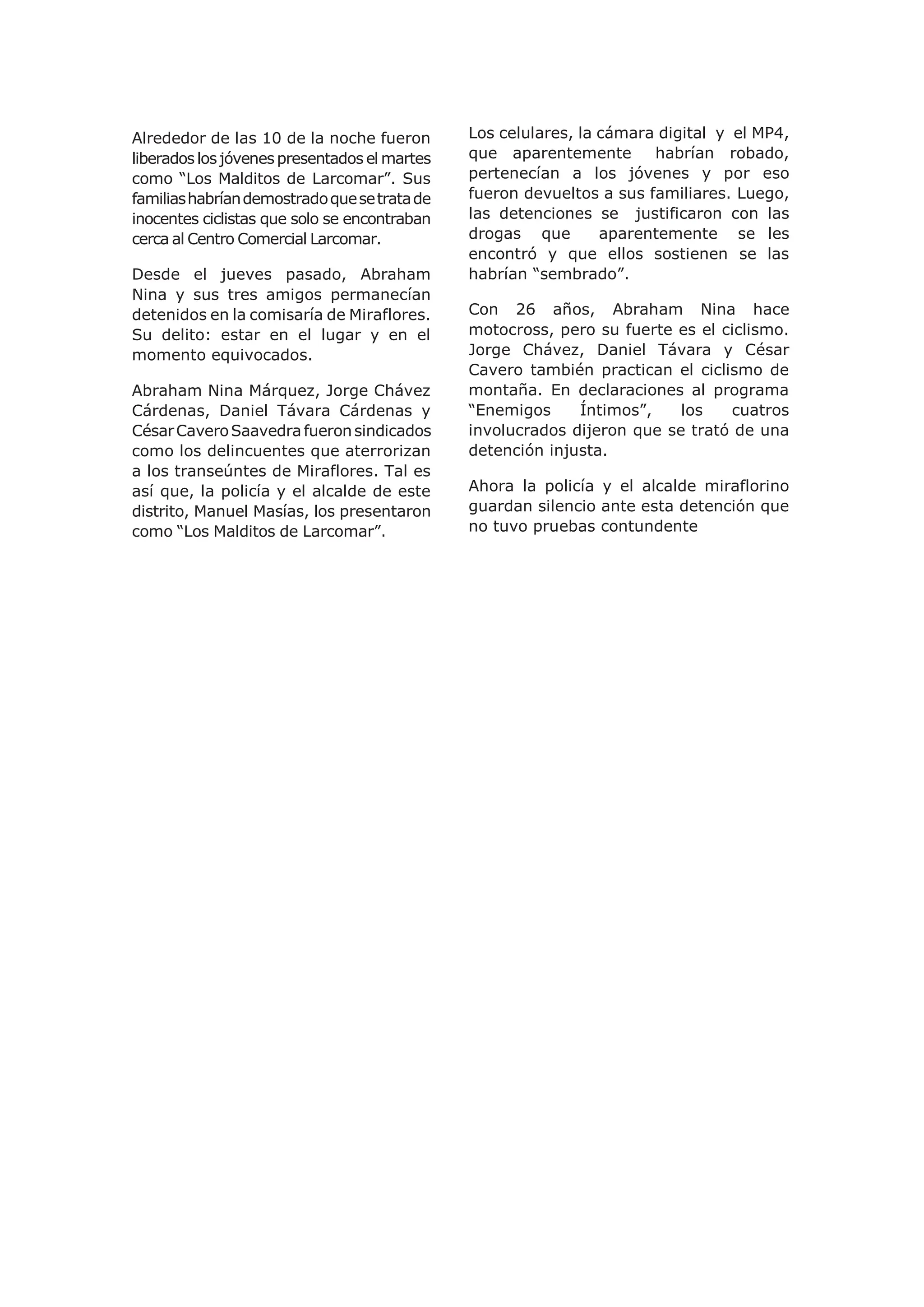 Alrededor de las 10 de la noche fueron
liberadoslosjóvenespresentados el martes
como “Los Malditos de Larcomar”. Sus
familiashabríandemostradoquesetratade
inocentes ciclistas que solo se encontraban
cerca al Centro Comercial Larcomar.
Desde el jueves pasado, Abraham
Nina y sus tres amigos permanecían
detenidos en la comisaría de Miraflores.
Su delito: estar en el lugar y en el
momento equivocados.
Abraham Nina Márquez, Jorge Chávez
Cárdenas, Daniel Távara Cárdenas y
CésarCaveroSaavedrafueronsindicados
como los delincuentes que aterrorizan
a los transeúntes de Miraflores. Tal es
así que, la policía y el alcalde de este
distrito, Manuel Masías, los presentaron
como “Los Malditos de Larcomar”.
Los celulares, la cámara digital y el MP4,
que aparentemente habrían robado,
pertenecían a los jóvenes y por eso
fueron devueltos a sus familiares. Luego,
las detenciones se justificaron con las
drogas que aparentemente se les
encontró y que ellos sostienen se las
habrían “sembrado”.
Con 26 años, Abraham Nina hace
motocross, pero su fuerte es el ciclismo.
Jorge Chávez, Daniel Távara y César
Cavero también practican el ciclismo de
montaña. En declaraciones al programa
“Enemigos Íntimos”, los cuatros
involucrados dijeron que se trató de una
detención injusta.
Ahora la policía y el alcalde miraflorino
guardan silencio ante esta detención que
no tuvo pruebas contundente
 