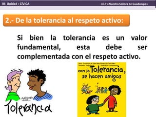2.- De la tolerancia al respeto activo:
Si bien la tolerancia es un valor
fundamental, esta debe ser
complementada con el respeto activo.
III- Unidad : CÍVICA I.E.P «Nuestra Señora de Guadalupe»