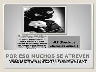 POR ESO MUCHOS SE ATREVEN A RESCATAR ANIMALES EN CONTRA DEL SISTEMA CAPITALISTA Y EN CONTRA DE LA PROPIEDAD PRIVADA DE LOS EMPRESARIOS RICOS “ Si somos transgresores, entonces somos los soldados que derribaron las puertas de los campos de la muerte de Hitler, y si somos vándalos, entonces somos aquéllos que destruyeron para siempre las cámaras de gas de Buchanwald y Auschwitz”.  ALF [Frente de Liberación Animal]  