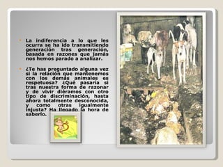 La indiferencia a lo que les ocurra se ha ido transmitiendo generación tras generación, basada en razones que jamás nos hemos parado a analizar.  ¿Te has preguntado alguna vez si la relación que mantenemos con los demás animales es respetuosa? ¿Qué pasaría si tras nuestra forma de razonar y de vivir diéramos con otro tipo de discriminación, hasta ahora totalmente desconocida, y como otras igualmente injusta? Ha llegado la hora de saberlo.  