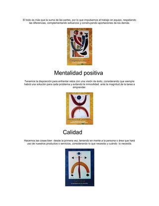 El todo es más que la suma de las partes, por lo que impulsamos el trabajo en equipo, respetando
      las diferencias, complementando esfuerzos y construyendo aportaciones de los demás.




                          Mentalidad positiva
 Tenemos la disposición para enfrentar retos con una visión de éxito, considerando que siempre
 habrá una solución para cada problema y evitando la inmovilidad ante la magnitud de la tarea a
                                          emprender.




                                 Calidad
 Hacemos las cosas bien desde la primera vez, teniendo en mente a la persona o área que hará
   uso de nuestros productos o servicios, considerando lo que necesita y cuándo lo necesita.
 