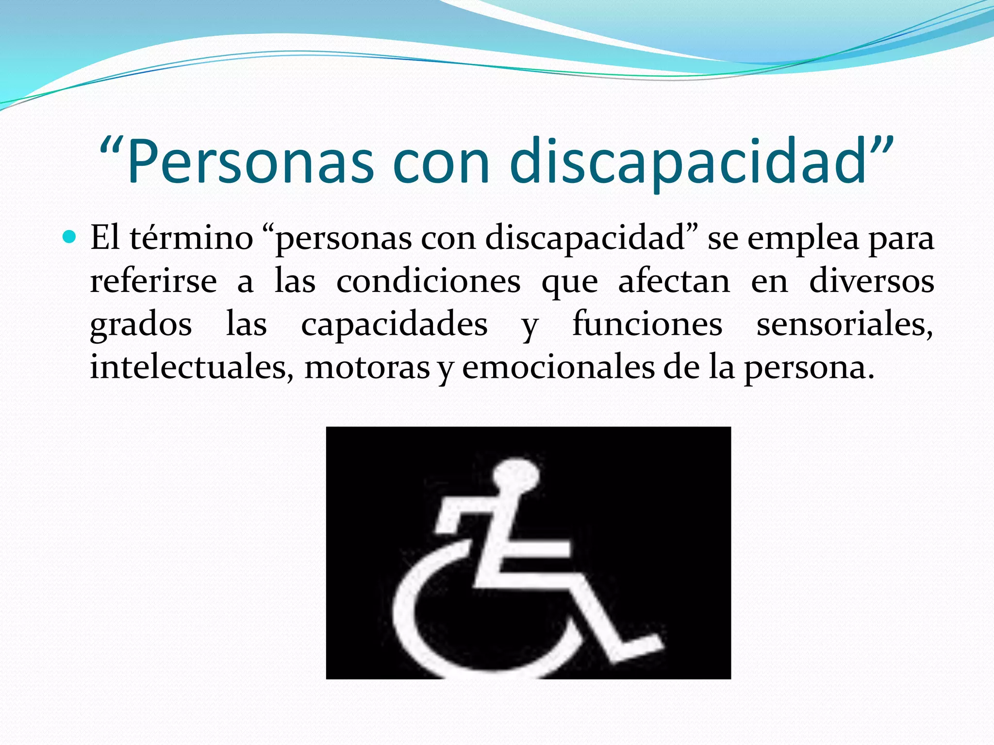 “Personas con discapacidad”
 El término “personas con discapacidad” se emplea para
 referirse a las condiciones que afectan en diversos
 grados las capacidades y funciones sensoriales,
 intelectuales, motoras y emocionales de la persona.
 