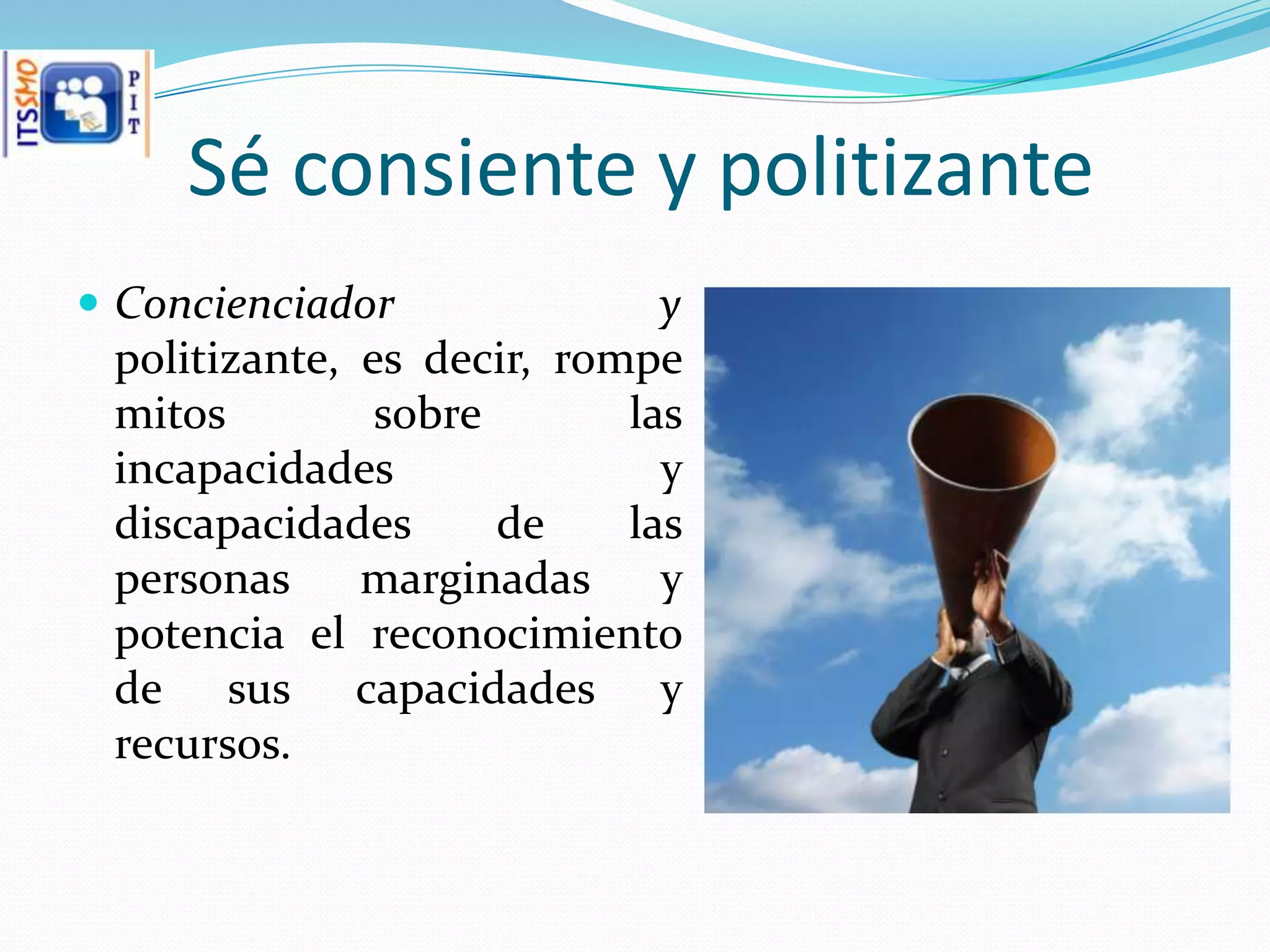 Sé consiente y politizante
 Concienciador              y
 politizante, es decir, rompe
 mitos         sobre       las
 incapacidades               y
 discapacidades      de    las
 personas     marginadas     y
 potencia el reconocimiento
 de sus capacidades y
 recursos.
 