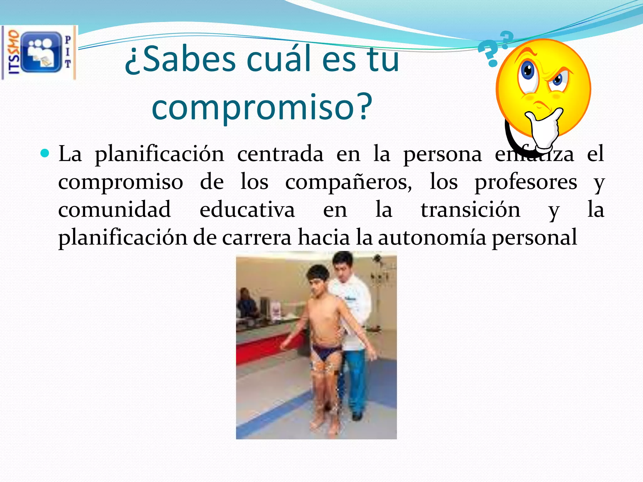 ¿Sabes cuál es tu
        compromiso?
 La planificación centrada en la persona enfatiza el
 compromiso de los compañeros, los profesores y
 comunidad educativa en la transición y la
 planificación de carrera hacia la autonomía personal
 