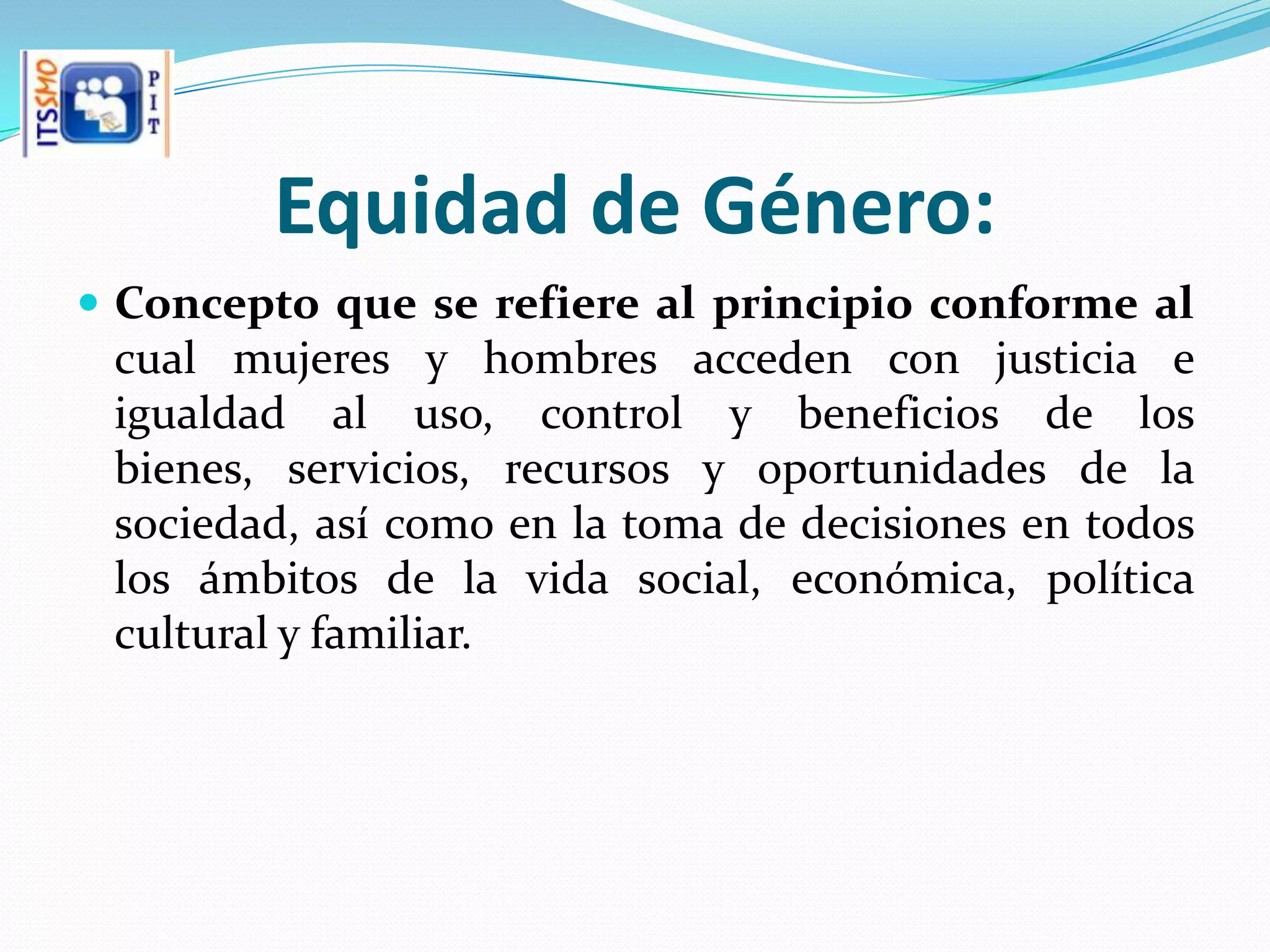 Equidad de Género:
 Concepto que se refiere al principio conforme al
 cual mujeres y hombres acceden con justicia e
 igualdad al uso, control y beneficios de los
 bienes, servicios, recursos y oportunidades de la
 sociedad, así como en la toma de decisiones en todos
 los ámbitos de la vida social, económica, política
 cultural y familiar.
 
