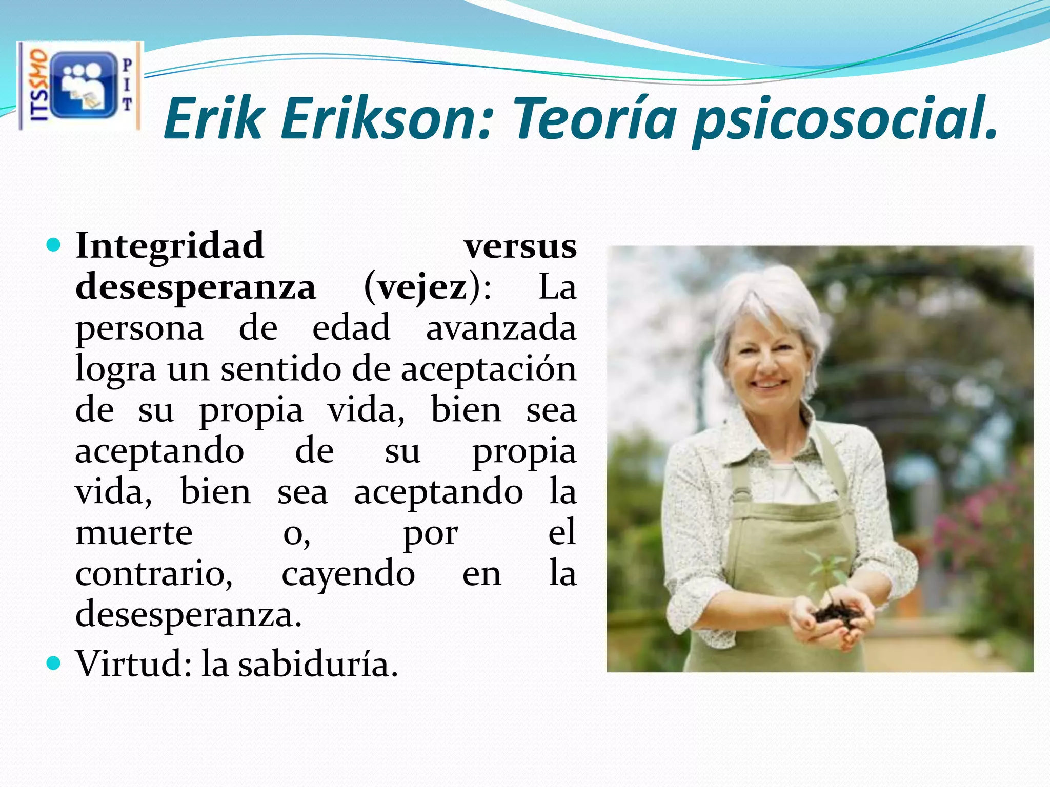 Erik Erikson: Teoría psicosocial.
 Integridad                versus
  desesperanza (vejez): La
  persona de edad avanzada
  logra un sentido de aceptación
  de su propia vida, bien sea
  aceptando de su propia
  vida, bien sea aceptando la
  muerte        o,      por     el
  contrario, cayendo en la
  desesperanza.
 Virtud: la sabiduría.
 
