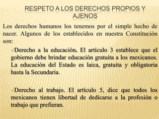 Respeto a los derechos propios y ajenosLos derechos humanos los tenemos por el simple hecho de nacer. Algunos de los establecidos en nuestra Constitución son:Derecho a la educación. El artículo 3 establece que el gobierno debe brindar educación gratuita a los mexicanos. La educación del Estado es laica, gratuita y obligatoria hasta la Secundaria.