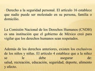Derecho al trabajo. El artículo 5, dice que todos los mexicanos tienen libertad de dedicarse a la profesión o trabajo que prefieran.Derecho a la seguridad personal. El artículo 16 establece que nadie puede ser molestado en su persona, familia o domicilio.La Comisión Nacional de los Derechos Humanos (CNDH) es una institución que el gobierno de México creó para vigilar que los derechos humanos sean respetados.Además de los derechos anteriores, existen los exclusivos de los niños y niñas. El artículo 4 establece que a la niñez se le debe asegurar de: salud, recreación, educación, seguridad, deporte, alimento y afecto.