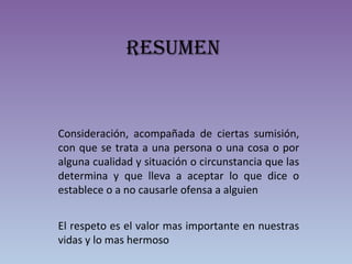 resuMen
Consideración, acompañada de ciertas sumisión,
con que se trata a una persona o una cosa o por
alguna cualidad y situación o circunstancia que las
determina y que lleva a aceptar lo que dice o
establece o a no causarle ofensa a alguien
El respeto es el valor mas importante en nuestras
vidas y lo mas hermoso
 