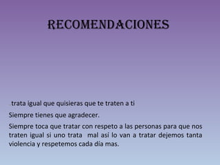 Recomendaciones
.trata igual que quisieras que te traten a ti
Siempre tienes que agradecer.
Siempre toca que tratar con respeto a las personas para que nos
traten igual si uno trata mal así lo van a tratar dejemos tanta
violencia y respetemos cada día mas.
 