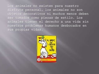 Los animales no existen para nuestro
disfrute personal, los animales no son
objetos decorativos ni muchos menos deben
ser tomados como piezas de estilo. Los
animales tienen el derecho a una vida sin
nuestros problemas humanos desbocados en
sus propias vidas.
 