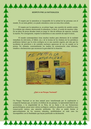 RESPETO POR LA NATURALEZA



      El respeto por la naturaleza es inseparable de la actitud de las personas con el
mundo. Es un tema global y no puede entenderse como un tema ético aislado.

        El respeto por la naturaleza es, en primer lugar, una cuestión de sentido común.
Es evidente que estamos destruyendo la naturaleza, es decir, el sostén de nuestras vidas.
En un plazo de pocas décadas estará en juego la vida de millones de especies, incluida
la nuestra. Por consiguiente, respetar la naturaleza es una cuestión de supervivencia.

       El mundo contemporáneo tiene muchos medios para abstraerse de la realidad
inmediata (la televisión, el fútbol, etc.). de la lectura de los titulares de los periódicos
podríamos deducir que la crisis ecológica no es una cuestión urgente, por más que los
accidentes de petroleros o de centrales nucleares aparezcan de vez en cuando en la
prensa. No obstante, ocasionalmente los medios de comunicación citan informes,
estudios o declaraciones que reconocen la gravedad de la situación.




                             ¿Qué es un Parque Nacional?



Un Parque Nacional es un área natural poco transformada por la explotación u
ocupación humana que, en razón a la belleza de sus paisajes, la representatividad de sus
ecosistemas, o la singularidad de su flora, de su fauna o de sus formaciones
geomorfológicas, posee unos valores ecológicos, estéticos, educativos y científicos cuya
conservación merece una atención preferente. En ellos se podrá limitar el
aprovechamiento de los recursos naturales, prohibiéndose en todo caso los
incompatibles con la finalidades que hayan justificado su declaración.
 