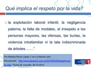 Qué implica el respeto por la vida?

   la explotación laboral infantil, la negligencia
    paterna, la falta de modales, el irrespeto a las
    personas mayores, las ofensas, las burlas, la
    violencia intrafamiliar ni la tala indiscriminada
    de árboles…….”

Por Maritza Rocío López V. en La Nación.com
Recuperado http://www.lanacion.com.co/2010/04/22/respeto-por-
la-vida/ Fecha de consulta: 28-10-2012
 