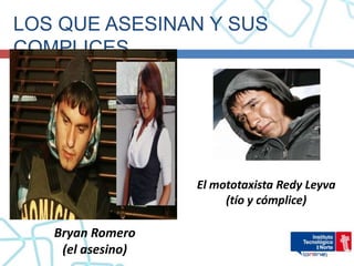 LOS QUE ASESINAN Y SUS
COMPLICES




                   El mototaxista Redy Leyva
                        (tío y cómplice)

   Bryan Romero
    (el asesino)
 