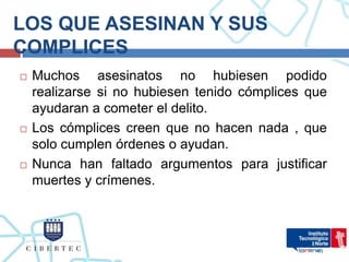 LOS QUE ASESINAN Y SUS
COMPLICES
   Muchos asesinatos no hubiesen podido
    realizarse si no hubiesen tenido cómplices que
    ayudaran a cometer el delito.
   Los cómplices creen que no hacen nada , que
    solo cumplen órdenes o ayudan.
   Nunca han faltado argumentos para justificar
    muertes y crímenes.
 