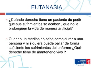 EUTANASIA

   ¿Cuándo derecho tiene un paciente de pedir
    que sus sufrimientos se acaben , que no le
    prolonguen la vida de manera artificial?

   Cuando un médico no sabe como curar a una
    persona y ni siquiera puede paliar de forma
    suficiente los sufrimientos del enfermo ¿Qué
    derecho tiene de mantenerlo vivo ?
 