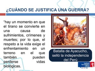 ¿CUÁNDO SE JUSTIFICA UNA GUERRA?

“hay un momento en que
el tirano se convierte en
una        causa       de
sufrimientos, crímenes y
muertes; por lo que, el
respeto a la vida exige el
enfrentamiento en un
                              Batalla de Ayacucho,
terreno    en el que
                             selló la independencia
también           pueden
                                     del Perú
perderse            vidas
biológicas.
 