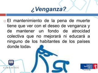 ¿Venganza?
   El mantenimiento de la pena de muerte
    tiene que ver con el deseo de venganza y
    de mantener un fondo de atrocidad
    colectiva que no mejorará ni educará a
    ninguno de los habitantes de los países
    donde todavía se practica.
 