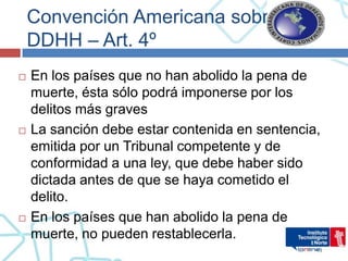 Convención Americana sobre
    DDHH – Art. 4º
   En los países que no han abolido la pena de
    muerte, ésta sólo podrá imponerse por los
    delitos más graves
   La sanción debe estar contenida en sentencia,
    emitida por un Tribunal competente y de
    conformidad a una ley, que debe haber sido
    dictada antes de que se haya cometido el
    delito.
   En los países que han abolido la pena de
    muerte, no pueden restablecerla.
 