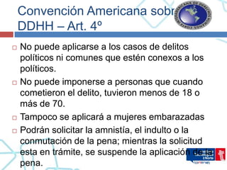 Convención Americana sobre
    DDHH – Art. 4º
   No puede aplicarse a los casos de delitos
    políticos ni comunes que estén conexos a los
    políticos.
   No puede imponerse a personas que cuando
    cometieron el delito, tuvieron menos de 18 o
    más de 70.
   Tampoco se aplicará a mujeres embarazadas
   Podrán solicitar la amnistía, el indulto o la
    conmutación de la pena; mientras la solicitud
    esta en trámite, se suspende la aplicación de la
    pena.
 