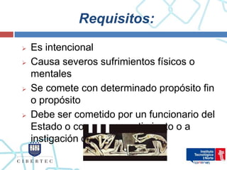 Requisitos:
   Es intencional
   Causa severos sufrimientos físicos o
    mentales
   Se comete con determinado propósito fin
    o propósito
   Debe ser cometido por un funcionario del
    Estado o con su consentimiento o a
    instigación de éstos.
 
