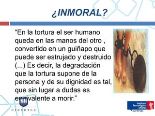 ¿INMORAL?
“En la tortura el ser humano
queda en las manos del otro ,
convertido en un guiñapo que
puede ser estrujado y destruido
(...) Es decir, la degradación
que la tortura supone de la
persona y de su dignidad es tal,
que sin lugar a dudas es
equivalente a morir.”
 