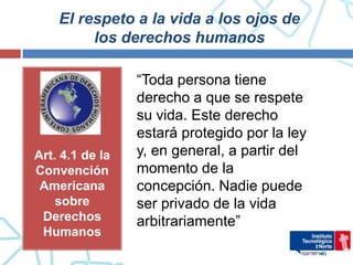 El respeto a la vida a los ojos de
         los derechos humanos

                 “Toda persona tiene
                 derecho a que se respete
                 su vida. Este derecho
                 estará protegido por la ley
Art. 4.1 de la   y, en general, a partir del
Convención       momento de la
 Americana       concepción. Nadie puede
    sobre        ser privado de la vida
 Derechos        arbitrariamente”
 Humanos
 