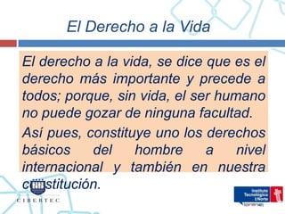 El Derecho a la Vida

El derecho a la vida, se dice que es el
derecho más importante y precede a
todos; porque, sin vida, el ser humano
no puede gozar de ninguna facultad.
Así pues, constituye uno los derechos
básicos    del    hombre      a    nivel
internacional y también en nuestra
constitución.
 