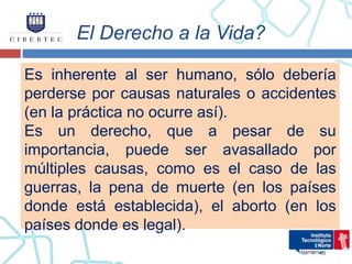 El Derecho a la Vida?

Es inherente al ser humano, sólo debería
perderse por causas naturales o accidentes
(en la práctica no ocurre así).
Es un derecho, que a pesar de su
importancia, puede ser avasallado por
múltiples causas, como es el caso de las
guerras, la pena de muerte (en los países
donde está establecida), el aborto (en los
países donde es legal).
 