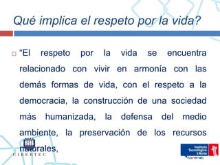 Qué implica el respeto por la vida?

   “El   respeto   por   la   vida   se    encuentra
    relacionado con vivir en armonía con las
    demás formas de vida, con el respeto a la
    democracia, la construcción de una sociedad
    más    humanizada,    la   defensa     del   medio
    ambiente, la preservación de los recursos
    naturales,
 