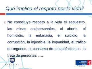 Qué implica el respeto por la vida?

   No constituye respeto a la vida el secuestro,
    las   minas    antipersonales,    el    aborto,    el
    homicidio,    la   eutanasia,    el    suicidio,   la
    corrupción, la injusticia, la impunidad, el tráfico
    de órganos, el consumo de estupefacientes, la
    trata de personas, ….
 