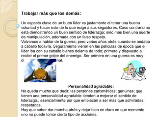Trabajar más que los demás:

Un aspecto clave de un buen líder es justamente el tener una buena
voluntad y hacer más de lo que exige a sus seguidores. Caso contrario no
está demostrando un buen sentido de liderazgo; sino más bien una suerte
de manipulación, adornada con un falso respeto.
Volvamos a hablar de la guerra; pero varios años atrás cuando se andaba
a caballo todavía. Seguramente vieron en las películas de época que el
líder iba con su caballo blanco delante de todo; primero y dispuesto a
recibir el primer golpe del enemigo. Ser primero en una guerra es muy
diferente a estar al final.




                           Personalidad agradable:
No queda mucho que decir; las personas carismáticas; genuinas; que
tienen una personalidad agradable tienden a mejorar el sentido de
liderazgo., esencialmente por que empiezan a ser mas que admiradas,
respetadas.
Hay que saber dar marcha atrás y dejar bien en claro en que momento
uno no puede tomar cierto tipo de acciones.
 
