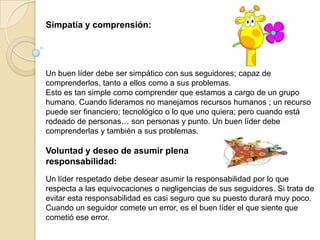 Simpatía y comprensión:




Un buen líder debe ser simpático con sus seguidores; capaz de
comprenderlos, tanto a ellos como a sus problemas.
Esto es tan simple como comprender que estamos a cargo de un grupo
humano. Cuando lideramos no manejamos recursos humanos ; un recurso
puede ser financiero; tecnológico o lo que uno quiera; pero cuando está
rodeado de personas… son personas y punto. Un buen líder debe
comprenderlas y también a sus problemas.

Voluntad y deseo de asumir plena
responsabilidad:
Un líder respetado debe desear asumir la responsabilidad por lo que
respecta a las equivocaciones o negligencias de sus seguidores. Si trata de
evitar esta responsabilidad es casi seguro que su puesto durará muy poco.
Cuando un seguidor comete un error, es el buen líder el que siente que
cometió ese error.
 