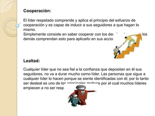 Cooperación:

El líder respetado comprende y aplica el principio del esfuerzo de
cooperación y es capaz de inducir a sus seguidores a que hagan lo
mismo.
Simplemente consiste en saber cooperar con los demás y lograr que los
demás comprendan esto para aplicarlo en sus acciones.




Lealtad:
Cualquier líder que no sea fiel a la confianza que depositan en él sus
seguidores, no va a durar mucho como líder. Las personas que sigue a
cualquier líder lo hacen porque se siente identificadas con él; por lo tanto
ser desleal es uno de los principales motivos por el cual muchos líderes
empiecen a no ser respetados.
 
