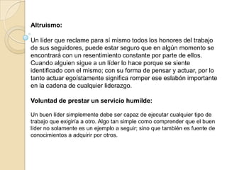 Altruismo:

Un líder que reclame para sí mismo todos los honores del trabajo
de sus seguidores, puede estar seguro que en algún momento se
encontrará con un resentimiento constante por parte de ellos.
Cuando alguien sigue a un líder lo hace porque se siente
identificado con el mismo; con su forma de pensar y actuar, por lo
tanto actuar egoístamente significa romper ese eslabón importante
en la cadena de cualquier liderazgo.

Voluntad de prestar un servicio humilde:

Un buen líder simplemente debe ser capaz de ejecutar cualquier tipo de
trabajo que exigiría a otro. Algo tan simple como comprender que el buen
líder no solamente es un ejemplo a seguir; sino que también es fuente de
conocimientos a adquirir por otros.
 