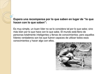 Espera una recompensa por lo que saben en lugar de “lo que
hacen con lo que saben”:

Es muy simple, un buen líder no se lo considera tal por lo que sabe; sino
más bien por lo que hace con lo que sabe. El mundo está lleno de
personas totalmente inteligentes y llenas de conocimientos; pero aquellos
líderes verdaderos son los que fueron capaces de utilizar todos esos
conocimientos y hacer algo con ellos.
 