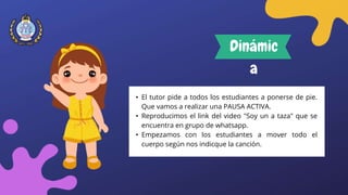 • El tutor pide a todos los estudiantes a ponerse de pie.
Que vamos a realizar una PAUSA ACTIVA.
• Reproducimos el link del video "Soy un a taza" que se
encuentra en grupo de whatsapp.
• Empezamos con los estudiantes a mover todo el
cuerpo según nos indicque la canción.
Dinámic
a
 