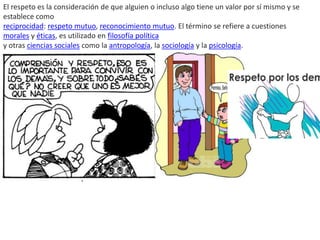 El respeto es la consideración de que alguien o incluso algo tiene un valor por sí mismo y se
establece como
reciprocidad: respeto mutuo, reconocimiento mutuo. El término se refiere a cuestiones
morales y éticas, es utilizado en filosofía política
y otras ciencias sociales como la antropología, la sociología y la psicología.
