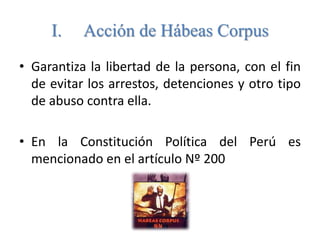 I. Acción de Hábeas Corpus 
• Garantiza la libertad de la persona, con el fin 
de evitar los arrestos, detenciones y otro tipo 
de abuso contra ella. 
• En la Constitución Política del Perú es 
mencionado en el artículo Nº 200 
 