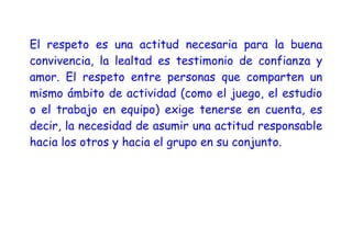 El respeto es una actitud necesaria para la buena
convivencia, la lealtad es testimonio de confianza y
amor. El respeto entre personas que comparten un
mismo ámbito de actividad (como el juego, el estudio
o el trabajo en equipo) exige tenerse en cuenta, es
decir, la necesidad de asumir una actitud responsable
hacia los otros y hacia el grupo en su conjunto.